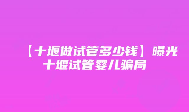 【十堰做试管多少钱】曝光十堰试管婴儿骗局