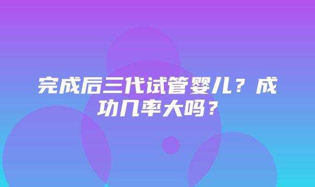 完成后三代试管婴儿？成功几率大吗？