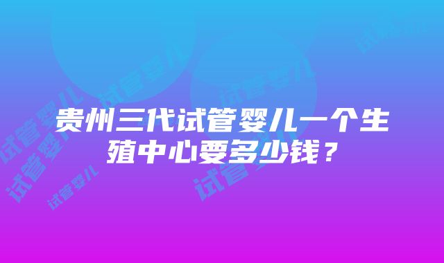 贵州三代试管婴儿一个生殖中心要多少钱？