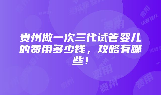 贵州做一次三代试管婴儿的费用多少钱，攻略有哪些！