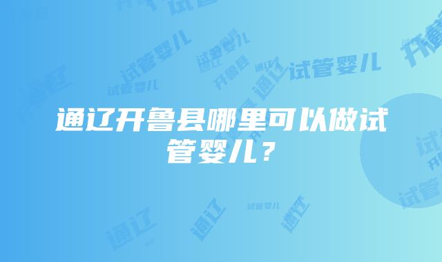 通辽开鲁县哪里可以做试管婴儿？