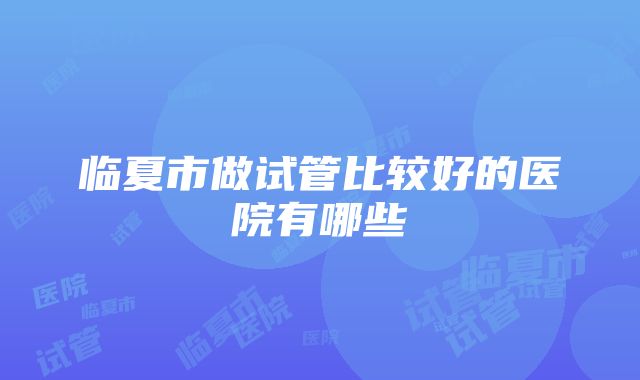 临夏市做试管比较好的医院有哪些