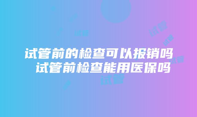 试管前的检查可以报销吗 试管前检查能用医保吗