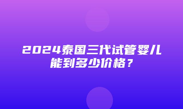 2024泰国三代试管婴儿能到多少价格？