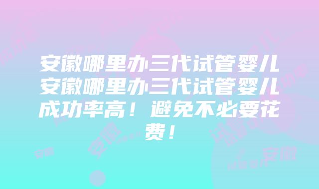 安徽哪里办三代试管婴儿安徽哪里办三代试管婴儿成功率高！避免不必要花费！