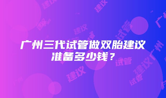 广州三代试管做双胎建议准备多少钱？