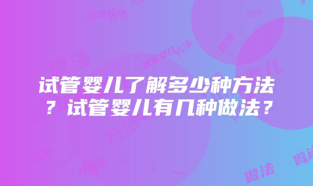 试管婴儿了解多少种方法？试管婴儿有几种做法？