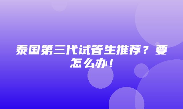 泰国第三代试管生推荐？要怎么办！