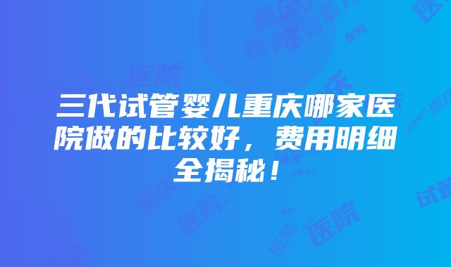 三代试管婴儿重庆哪家医院做的比较好，费用明细全揭秘！