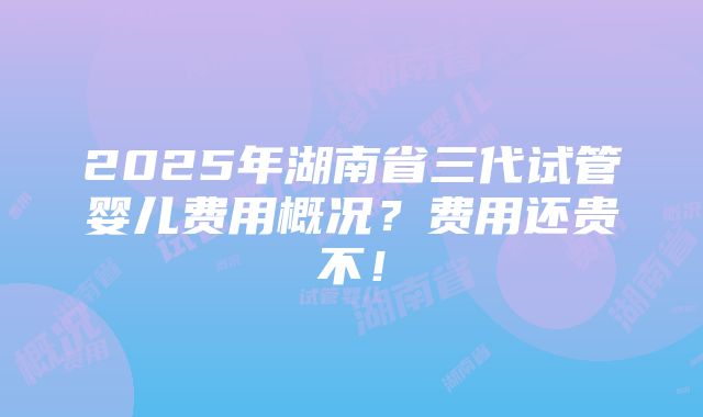 2025年湖南省三代试管婴儿费用概况？费用还贵不！