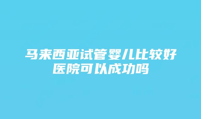 马来西亚试管婴儿比较好医院可以成功吗