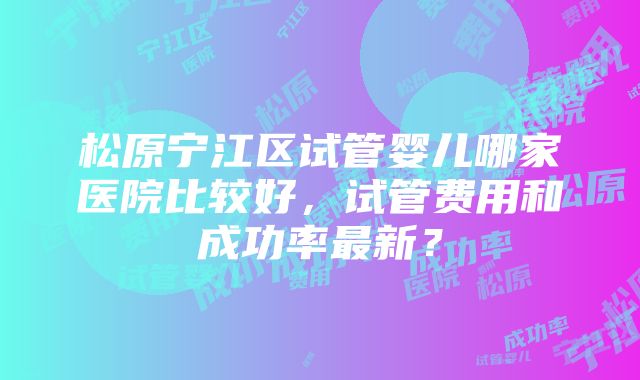 松原宁江区试管婴儿哪家医院比较好，试管费用和成功率最新？