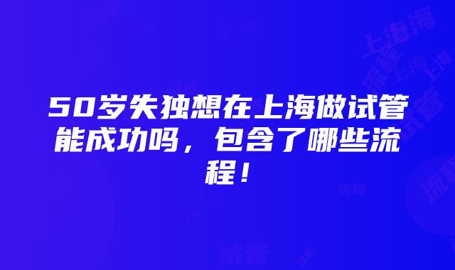 50岁失独想在上海做试管能成功吗，包含了哪些流程！