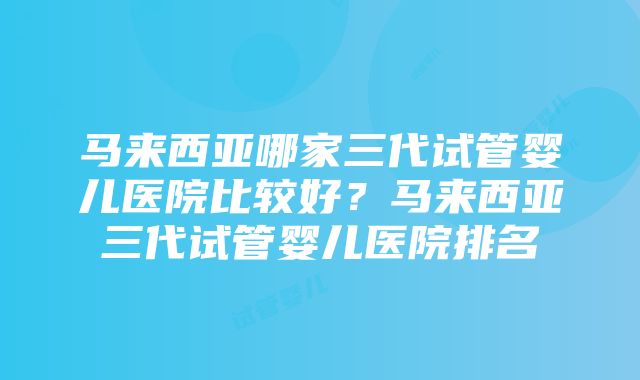 马来西亚哪家三代试管婴儿医院比较好？马来西亚三代试管婴儿医院排名