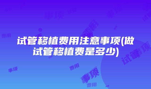 试管移植费用注意事项(做试管移植费是多少)