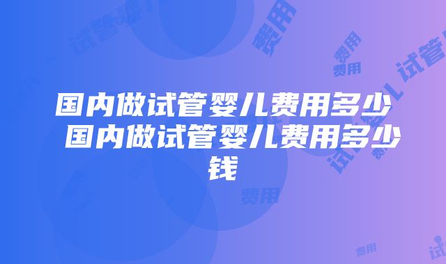 国内做试管婴儿费用多少 国内做试管婴儿费用多少钱