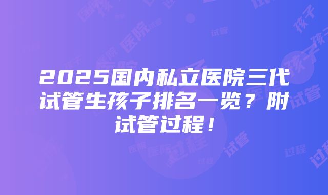 2025国内私立医院三代试管生孩子排名一览？附试管过程！