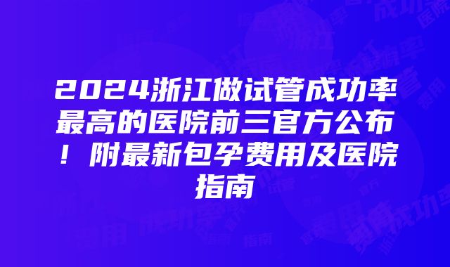 2024浙江做试管成功率最高的医院前三官方公布！附最新包孕费用及医院指南