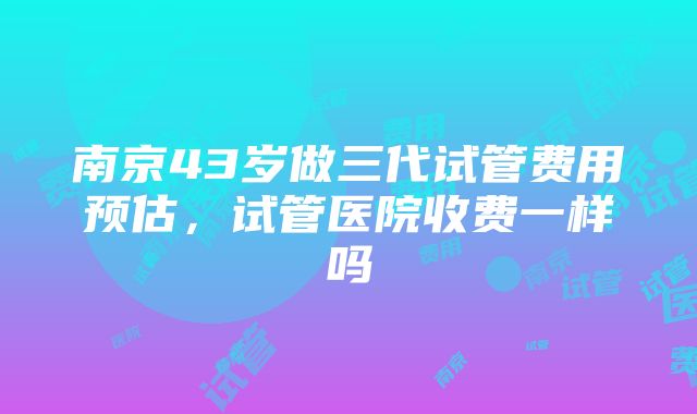 南京43岁做三代试管费用预估，试管医院收费一样吗