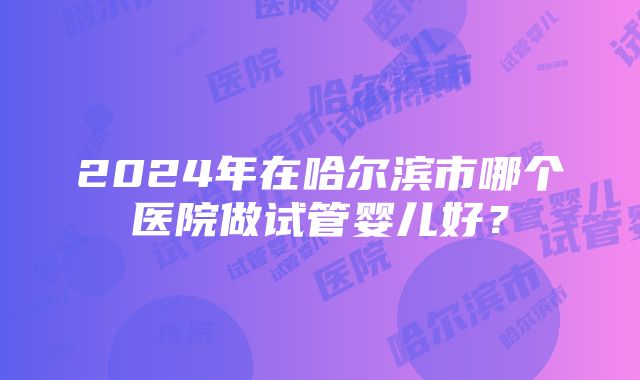 2024年在哈尔滨市哪个医院做试管婴儿好？