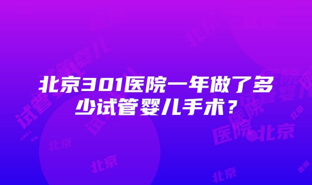 北京301医院一年做了多少试管婴儿手术？