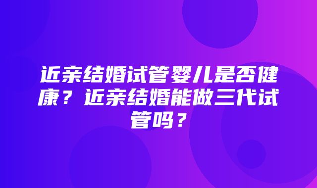 近亲结婚试管婴儿是否健康？近亲结婚能做三代试管吗？