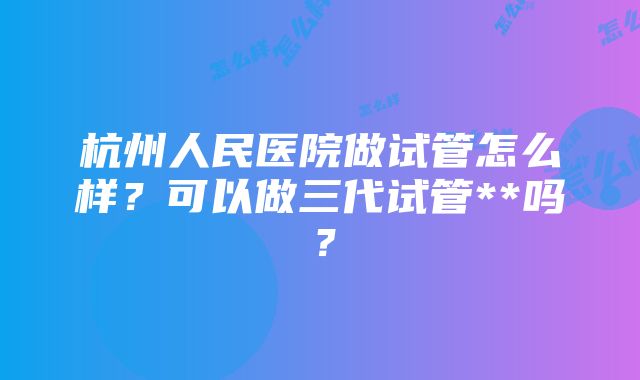 杭州人民医院做试管怎么样？可以做三代试管**吗？