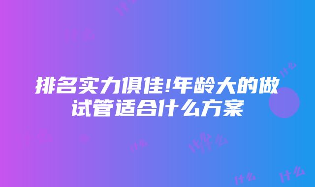 排名实力俱佳!年龄大的做试管适合什么方案