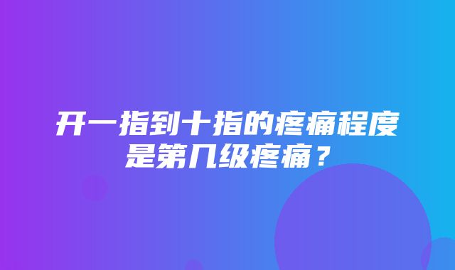 开一指到十指的疼痛程度是第几级疼痛？