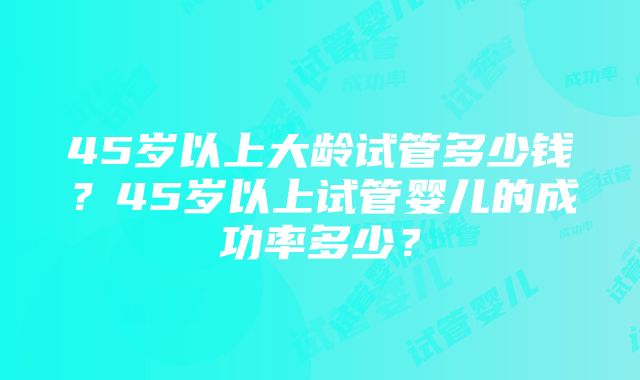 45岁以上大龄试管多少钱？45岁以上试管婴儿的成功率多少？