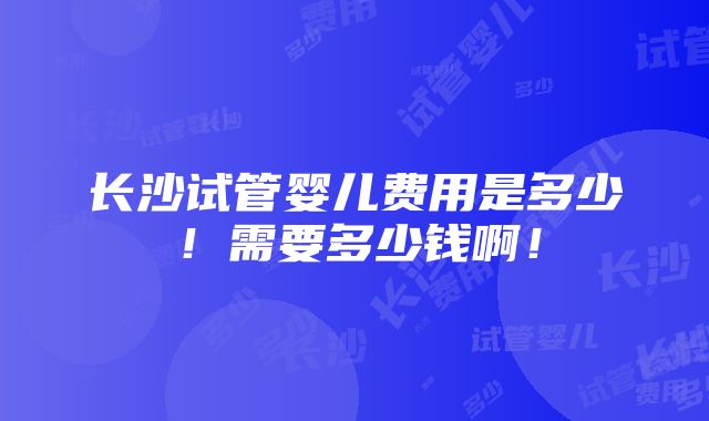 长沙试管婴儿费用是多少！需要多少钱啊！