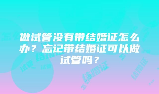 做试管没有带结婚证怎么办？忘记带结婚证可以做试管吗？