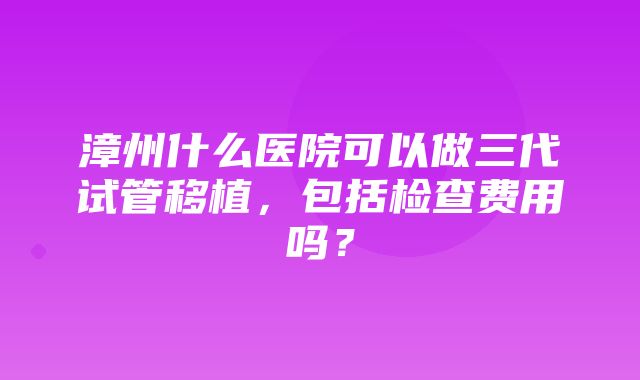 漳州什么医院可以做三代试管移植，包括检查费用吗？