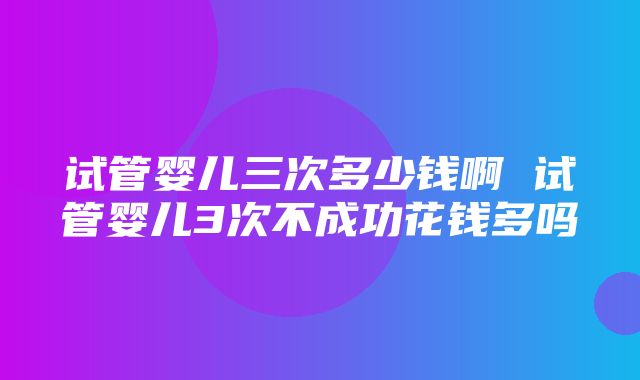 试管婴儿三次多少钱啊 试管婴儿3次不成功花钱多吗