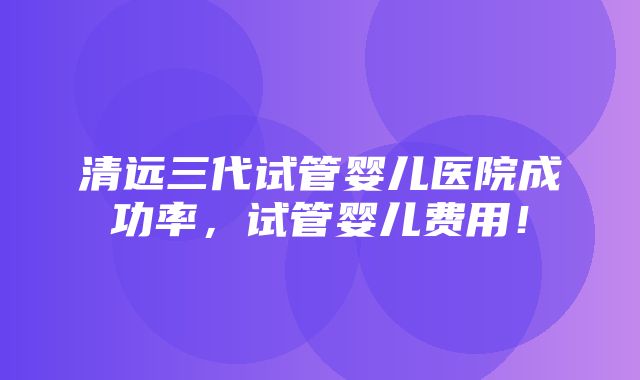 清远三代试管婴儿医院成功率，试管婴儿费用！