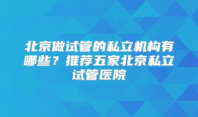 北京做试管的私立机构有哪些？推荐五家北京私立试管医院