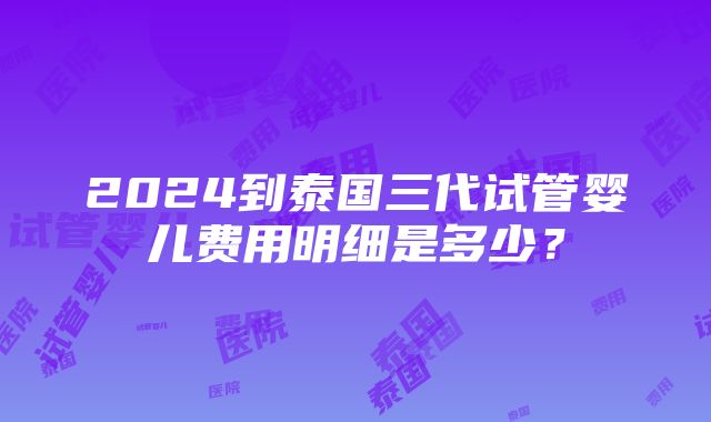 2024到泰国三代试管婴儿费用明细是多少？