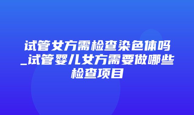 试管女方需检查染色体吗_试管婴儿女方需要做哪些检查项目