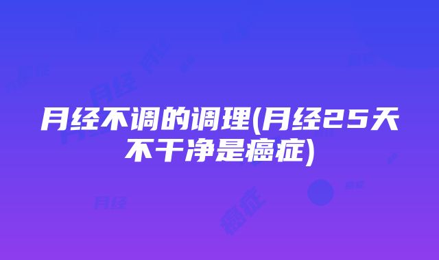 月经不调的调理(月经25天不干净是癌症)