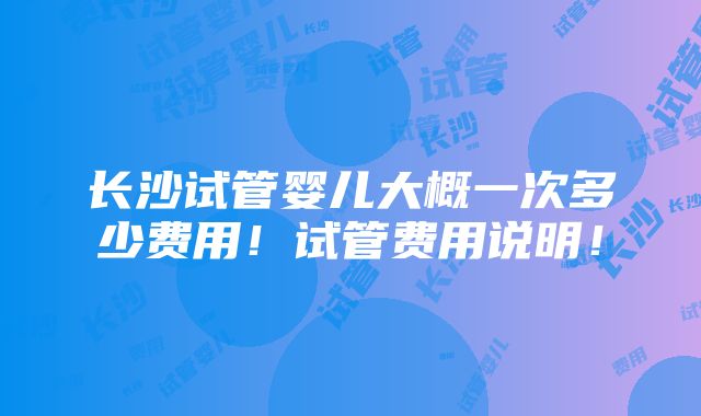 长沙试管婴儿大概一次多少费用！试管费用说明！