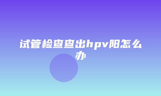 试管检查查出hpv阳怎么办