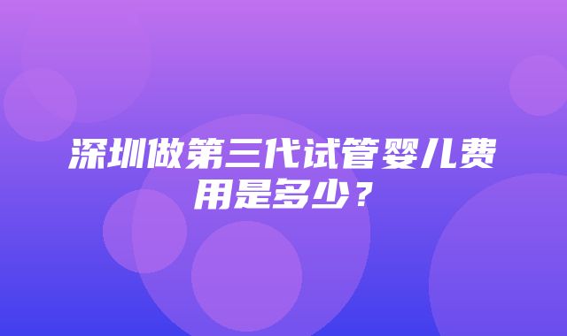 深圳做第三代试管婴儿费用是多少？