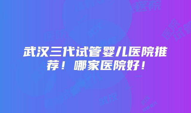 武汉三代试管婴儿医院推荐！哪家医院好！