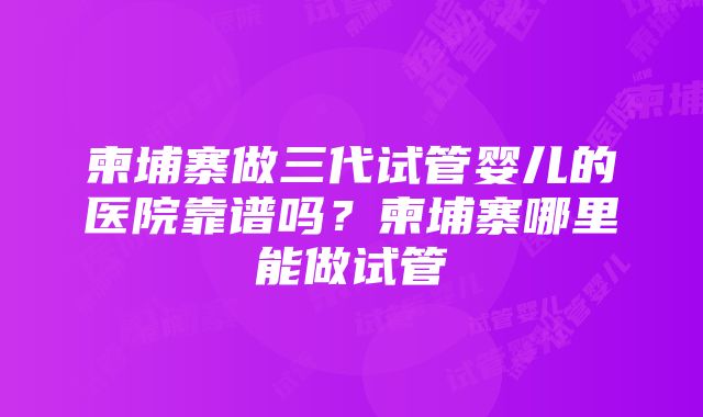 柬埔寨做三代试管婴儿的医院靠谱吗？柬埔寨哪里能做试管