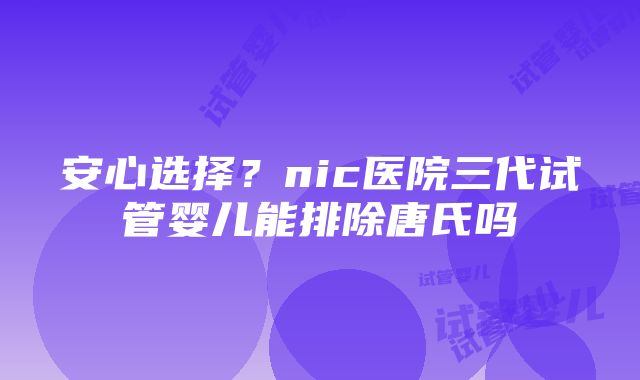 安心选择？nic医院三代试管婴儿能排除唐氏吗