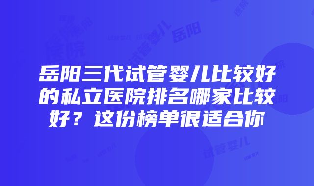 岳阳三代试管婴儿比较好的私立医院排名哪家比较好？这份榜单很适合你