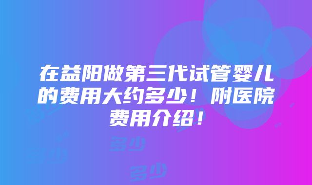 在益阳做第三代试管婴儿的费用大约多少！附医院费用介绍！