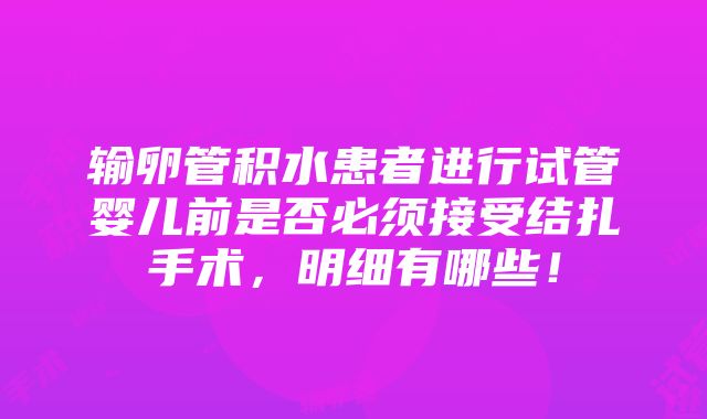 输卵管积水患者进行试管婴儿前是否必须接受结扎手术，明细有哪些！