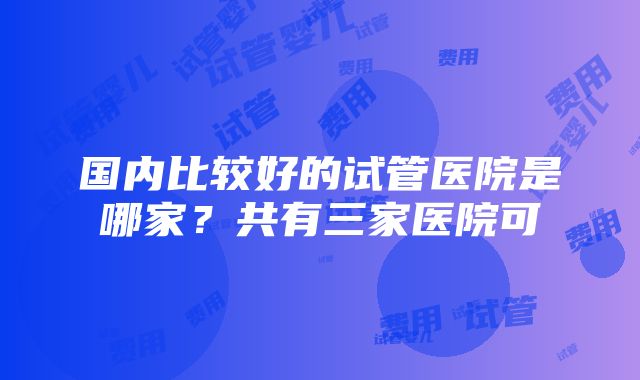 国内比较好的试管医院是哪家？共有三家医院可