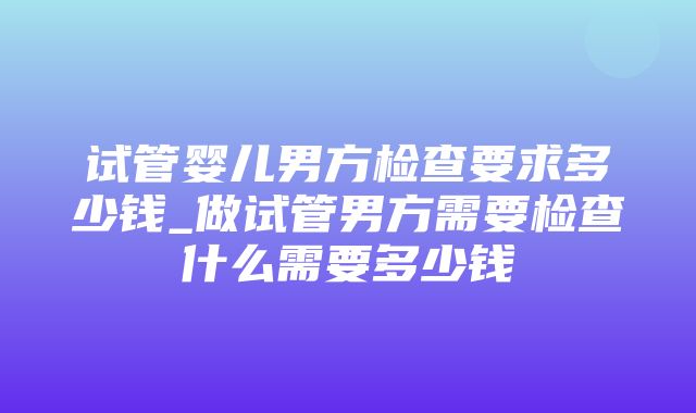 试管婴儿男方检查要求多少钱_做试管男方需要检查什么需要多少钱